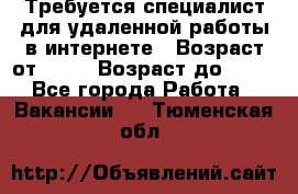 Требуется специалист для удаленной работы в интернете › Возраст от ­ 18 › Возраст до ­ 56 - Все города Работа » Вакансии   . Тюменская обл.